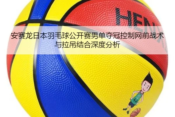 安赛龙日本羽毛球公开赛男单夺冠控制网前战术与拉吊结合深度分析