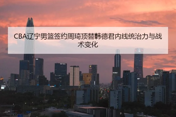 CBA辽宁男篮签约周琦顶替韩德君内线统治力与战术变化